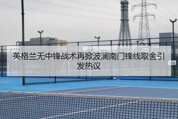 英格兰无中锋战术再掀波澜南门锋线取舍引发热议