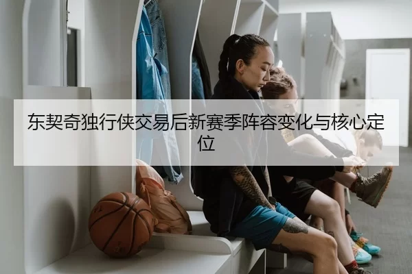 东契奇独行侠交易后新赛季阵容变化与核心定位